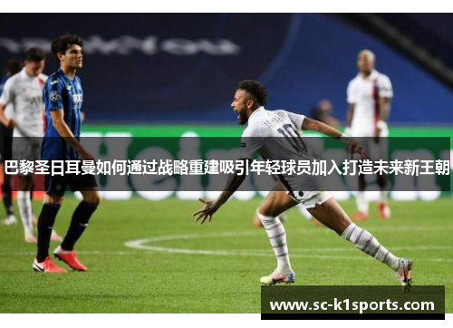 巴黎圣日耳曼如何通过战略重建吸引年轻球员加入打造未来新王朝 巴黎圣日耳曼如何通过战略重建吸引年轻球员加入打造未来新王朝