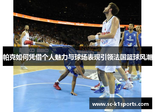 帕克如何凭借个人魅力与球场表现引领法国篮球风潮 帕克如何凭借个人魅力与球场表现引领法国篮球风潮